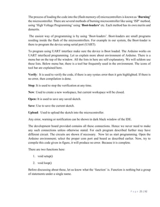 P a g e 25 | 92
The process of loading the code into the (flash memory of) microcontrollers is known as ‘Burning’
the microcontroller. There are several methods of burning microcontroller like using ‘ISP’ method,
using ‘High Voltage Programming’ using ‘Boot-loaders’ etc. Each method has its own merits and
demerits.
The easiest way of programming is by using ‘Boot-loaders’. Boot-loaders are small programs
residing inside the flash of the microcontrollers. For example in our system, the Boot-loader is
there to program the device using serial port (UART).
To program using UART interface make sure the device is Boot loaded. The Arduino works on
UART interfaced programming. Let us explain more about environment of Arduino. There is a
menu bar on the top of the window. All the lists in here are self-explanatory. We will seldom use
these lists. Below menu bar, there is a tool bar frequently used in the environment. The icons of
tool bar are explained here.
Verify: It is used to verify the code, if there is any syntax error then it gets highlighted. If there is
no error, then compilation is done.
Stop: It is used to stop the verification at any time.
New: Used to create a new workspace, but current workspace will be closed.
Open: It is used to save any saved sketch.
Save: Use to save the current sketch.
Upload: Used to upload the sketch into the microcontroller.
Any error, warning or notification can be shown in dark black window of the IDE.
The development board provided contains all these connections. Hence we never need to make
any such connections unless otherwise stated. For each program described further may have
different circuit. The circuits are shown if necessary. Now let us start programming. Open the
Arduino environment; select the proper com port and board as described earlier. Now, try to
compile this code given in figure, it will produce no error. Because it is complete.
There are two functions here:
1. void setup()
2. void loop()
Before discussing about these, let us know what the ‘function’ is. Function is nothing but a group
of statements under a single name.
 