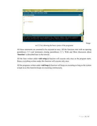 P a g e 26 | 92
Image
no-2.2.3(c) showing the basic syntax of the programm
All these statements are assumed to be executed at once. All the functions start with an opening
parentheses (‘{‘) and terminates closing parentheses (‘}’). With and More discussion about
‘function’ is described later in the tutorial.
All the lines written under void setup () function will execute only once as the program starts.
Hence everything written under this function will execute only once.
All the programs written under void loop () function will keep on executing as long as the system
is kept on as this function keeps on executing continuously.
 