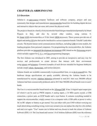 P a g e 27 | 92
CHAPTER (3) ARDUINO UNO
3.1 Overview
Arduino is an open-source computer hardware and software company, project and user
community that designs and manufactures microcontroller-based kits for building digital devices
and interactive objects that can sense and control the physical world.
The project is based on a family of microcontroller board designs manufactured primarily by Smart
Projects in Italy, and also by several other vendors, using various 8-
bit Atmel AVR microcontrollers or 32-bit Atmel ARM processors. These systems provide sets of
digital and analog I/O pins that can be interfaced to various expansion boards ("shields") and other
circuits. The boards feature serial communications interfaces, including USB on some models, for
loading programs from personal computers. For programming the microcontrollers, the Arduino
platform provides an integrated development environment (IDE) based on the Processing project,
which includes support for C, C++ and Java programming languages.
The first Arduino was introduced in 2005, aiming to provide an inexpensive and easy way for
novices and professionals to create devices that interact with their environment
using sensors and actuators. Common examples of such devices intended for beginner hobbyists
include simple robots, thermostats, and motion detectors.
Arduino boards are available commercially in preassembled form, or as do-it-yourself kits. The
hardware design specifications are openly available, allowing the Arduino boards to be
manufactured by anyone. Adafruit Industries estimated in mid-2011 that over 300,000 official
Arduinos had been commercially produced, and in 2013 that 700,000 official boards were in users'
hands.
The Uno is a microcontroller board based on the ATmega328P. It has 14 digital input/output pins
(of which 6 can be used as PWM outputs), 6 analog inputs, a 16 MHz quartz crystal, a USB
connection, a power jack, an ICSP header and a reset button. It contains everything needed to
support the microcontroller; simply connect it to a computer with a USB cable or power it with a
AC-to-DC adapter or battery to get started. You can tinker with your UNO without worrying too
much about doing something wrong, worst case scenario you can replace the chip for a few dollars
and start over again. "Uno" means one in Italian and was chosen to mark the release of Arduino
Software (IDE) 1.0. The Uno board and version 1.0 of Arduino Software (IDE) were the reference
 