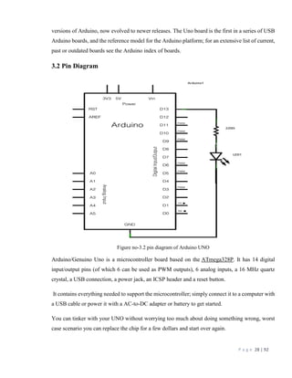 P a g e 28 | 92
versions of Arduino, now evolved to newer releases. The Uno board is the first in a series of USB
Arduino boards, and the reference model for the Arduino platform; for an extensive list of current,
past or outdated boards see the Arduino index of boards.
3.2 Pin Diagram
Figure no-3.2 pin diagram of Arduino UNO
Arduino/Genuino Uno is a microcontroller board based on the ATmega328P. It has 14 digital
input/output pins (of which 6 can be used as PWM outputs), 6 analog inputs, a 16 MHz quartz
crystal, a USB connection, a power jack, an ICSP header and a reset button.
It contains everything needed to support the microcontroller; simply connect it to a computer with
a USB cable or power it with a AC-to-DC adapter or battery to get started.
You can tinker with your UNO without worrying too much about doing something wrong, worst
case scenario you can replace the chip for a few dollars and start over again.
 