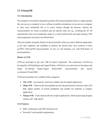P a g e 29 | 92
3.3 ATmega328
3.3.1 Introduction
The computer on one hand is designed to perform all the general purpose tasks on a single machine
like you can use a computer to run a software to perform calculations or you can use a computer
to store some multimedia file or to access internet through the browser, whereas the
microcontrollers are meant to perform only the specific tasks, for e.g., switching the AC off
automatically when room temperature drops to a certain defined limit and again turning it ON
when temperature rises above the defined limit.
There are number of popular families of microcontrollers which are used in different applications
as per their capability and feasibility to perform the desired task, most common of these
are 8051, AVR and PIC microcontrollers. In this we will introduce you with AVR family of
microcontrollers.
History of AVR
AVR was developed in the year 1996 by Atmel Corporation. The architecture of AVR was
developed by Alf-Egil Bogen and Vegard Wollan. AVR derives its name from its developers and
stands for Alf-Egil Bogen Vegard Wollan RISC microcontroller, also known
as Advanced Virtual RISC.
AVR microcontrollers are available in three categories:
 Tiny AVR – Less memory, small size, suitable only for simpler applications
 Mega AVR – These are the most popular ones having good amount of memory (up-to 256
KB), higher number of in-built peripherals and suitable for moderate to complex
applications.
 Xmega AVR – Used commercially for complex applications, which require large program
memory and high speed?
3.3.2 Features
 RISC Architecture with CISC Instruction set
 Powerful C and assembly programming
 