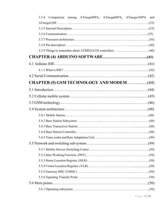P a g e 3 | 92
3.3.4 Comparison among ATmega48PA, ATmega88PA, ATmega168PA and
ATmega328P…………………………………………………………………………...(33)
3.3.5 Internal Description……………………………………………………….…..….(33)
3.3.6 Communication…………………………………………………………….........(35)
3.3.7 Processor architecture…………………………………………………….….…...(36)
3.3.8 Pin description………………………………………………….……...................(40)
3.3.9 Things to remember about ATMEGA328 controllers…………………....………(40)
CHAPTER (4) ARDUINO SOFTWARE……………………………...(41)
4.1 Arduino IDE……………………………………………………………..…..(41)
4.1.1 What is IDE? …………………………………………………….….....................(42)
4.2 Serial Communication…………………………………………………….....(42)
CHAPTER (5) GSM TECHNOLOGY AND MODEM……...........(44)
5.1 Introduction………………………………………………………………….(44)
5.2 Cellular mobile system………………………………………....................…(45)
5.3 GSM technology……………………………………………………………..(46)
5.4 System architecture………………………………………………….………(48)
5.4.1 Mobile Station…………………………………………………………………....(48)
5.4.2 Base Station Subsystem……………………………………………………….….(48)
5.4.3 Base Transceiver Station…………………………………………….....................(48)
5.4.4 Base Station Controller…………………………………………………………...(48)
5.4.5 Trans-coder and Rate Adaptation Unit……………………………….…………...(49)
5.5 Network and switching sub system…………………………………….…….(49)
5.5.1 Mobile Service Switching Center………………………………………………...(50)
5.5.2 Inter Working Function, (IWF) …………………………………………………..(50)
5.5.3 Home Location Register, (HLR) …………………………………………………(50)
5.5.4 Visitor Location Register, (VLR) ……………………………………...................(50)
5.5.5 Gateway MSC (GMSC) …………………………………………...……………..(50)
5.5.6 Signaling Transfer Point………………………………………….........................(50)
5.6 More points…………………………………………………………………..(50)
5.6.1 Operating subsystem……………………………………………………………...(50)
 