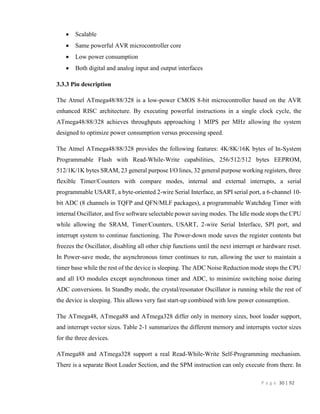 P a g e 30 | 92
 Scalable
 Same powerful AVR microcontroller core
 Low power consumption
 Both digital and analog input and output interfaces
3.3.3 Pin description
The Atmel ATmega48/88/328 is a low-power CMOS 8-bit microcontroller based on the AVR
enhanced RISC architecture. By executing powerful instructions in a single clock cycle, the
ATmega48/88/328 achieves throughputs approaching 1 MIPS per MHz allowing the system
designed to optimize power consumption versus processing speed.
The Atmel ATmega48/88/328 provides the following features: 4K/8K/16K bytes of In-System
Programmable Flash with Read-While-Write capabilities, 256/512/512 bytes EEPROM,
512/1K/1K bytes SRAM, 23 general purpose I/O lines, 32 general purpose working registers, three
flexible Timer/Counters with compare modes, internal and external interrupts, a serial
programmable USART, a byte-oriented 2-wire Serial Interface, an SPI serial port, a 6-channel 10-
bit ADC (8 channels in TQFP and QFN/MLF packages), a programmable Watchdog Timer with
internal Oscillator, and five software selectable power saving modes. The Idle mode stops the CPU
while allowing the SRAM, Timer/Counters, USART, 2-wire Serial Interface, SPI port, and
interrupt system to continue functioning. The Power-down mode saves the register contents but
freezes the Oscillator, disabling all other chip functions until the next interrupt or hardware reset.
In Power-save mode, the asynchronous timer continues to run, allowing the user to maintain a
timer base while the rest of the device is sleeping. The ADC Noise Reduction mode stops the CPU
and all I/O modules except asynchronous timer and ADC, to minimize switching noise during
ADC conversions. In Standby mode, the crystal/resonator Oscillator is running while the rest of
the device is sleeping. This allows very fast start-up combined with low power consumption.
The ATmega48, ATmega88 and ATmega328 differ only in memory sizes, boot loader support,
and interrupt vector sizes. Table 2-1 summarizes the different memory and interrupts vector sizes
for the three devices.
ATmega88 and ATmega328 support a real Read-While-Write Self-Programming mechanism.
There is a separate Boot Loader Section, and the SPM instruction can only execute from there. In
 
