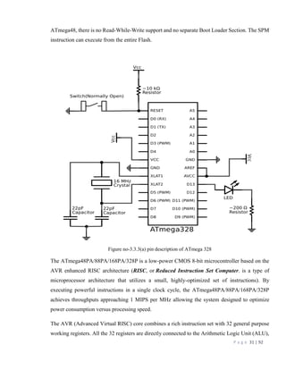 P a g e 31 | 92
ATmega48, there is no Read-While-Write support and no separate Boot Loader Section. The SPM
instruction can execute from the entire Flash.
Figure no-3.3.3(a) pin description of ATmega 328
The ATmega48PA/88PA/168PA/328P is a low-power CMOS 8-bit microcontroller based on the
AVR enhanced RISC architecture (RISC, or Reduced Instruction Set Computer. is a type of
microprocessor architecture that utilizes a small, highly-optimized set of instructions). By
executing powerful instructions in a single clock cycle, the ATmega48PA/88PA/168PA/328P
achieves throughputs approaching 1 MIPS per MHz allowing the system designed to optimize
power consumption versus processing speed.
The AVR (Advanced Virtual RISC) core combines a rich instruction set with 32 general purpose
working registers. All the 32 registers are directly connected to the Arithmetic Logic Unit (ALU),
 