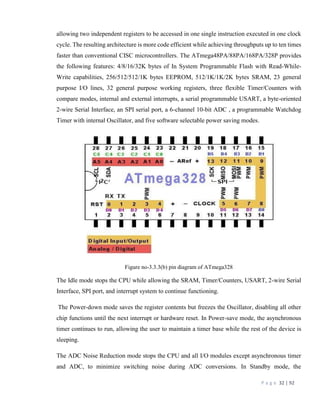 P a g e 32 | 92
allowing two independent registers to be accessed in one single instruction executed in one clock
cycle. The resulting architecture is more code efficient while achieving throughputs up to ten times
faster than conventional CISC microcontrollers. The ATmega48PA/88PA/168PA/328P provides
the following features: 4/8/16/32K bytes of In System Programmable Flash with Read-While-
Write capabilities, 256/512/512/1K bytes EEPROM, 512/1K/1K/2K bytes SRAM, 23 general
purpose I/O lines, 32 general purpose working registers, three flexible Timer/Counters with
compare modes, internal and external interrupts, a serial programmable USART, a byte-oriented
2-wire Serial Interface, an SPI serial port, a 6-channel 10-bit ADC , a programmable Watchdog
Timer with internal Oscillator, and five software selectable power saving modes.
Figure no-3.3.3(b) pin diagram of ATmega328
The Idle mode stops the CPU while allowing the SRAM, Timer/Counters, USART, 2-wire Serial
Interface, SPI port, and interrupt system to continue functioning.
The Power-down mode saves the register contents but freezes the Oscillator, disabling all other
chip functions until the next interrupt or hardware reset. In Power-save mode, the asynchronous
timer continues to run, allowing the user to maintain a timer base while the rest of the device is
sleeping.
The ADC Noise Reduction mode stops the CPU and all I/O modules except asynchronous timer
and ADC, to minimize switching noise during ADC conversions. In Standby mode, the
 