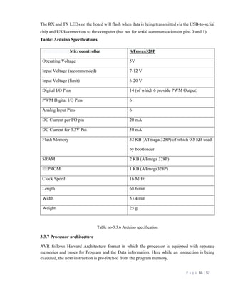 P a g e 36 | 92
The RX and TX LEDs on the board will flash when data is being transmitted via the USB-to-serial
chip and USB connection to the computer (but not for serial communication on pins 0 and 1).
Table: Arduino Specifications
Microcontroller ATmega328P
Operating Voltage 5V
Input Voltage (recommended) 7-12 V
Input Voltage (limit) 6-20 V
Digital I/O Pins 14 (of which 6 provide PWM Output)
PWM Digital I/O Pins 6
Analog Input Pins 6
DC Current per I/O pin 20 mA
DC Current for 3.3V Pin 50 mA
Flash Memory 32 KB (ATmega 328P) of which 0.5 KB used
by bootloader
SRAM 2 KB (ATmega 328P)
EEPROM 1 KB (ATmega328P)
Clock Speed 16 MHz
Length 68.6 mm
Width 53.4 mm
Weight 25 g
Table no-3.3.6 Arduino specification
3.3.7 Processor architecture
AVR follows Harvard Architecture format in which the processor is equipped with separate
memories and buses for Program and the Data information. Here while an instruction is being
executed, the next instruction is pre-fetched from the program memory.
 