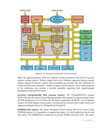 P a g e 37 | 92
Figure no-3.3.7(a) process architecture of microcontroller
ALU: The high-performance AVR ALU operates in direct connection with all the 32 general
purpose working registers. Within a single clock cycle, arithmetic operations between general
purpose registers or between a register and an immediate are executed. The ALU operations are
divided into three main categories – arithmetic, logical, and bit-functions. Some implementations
of the architecture also provide a powerful multiplier supporting both signed/unsigned
multiplication and fractional format.
In-system reprogrammable flash program memory: The ATmega48/88/328 contains
4K/8K/16K bytes On-chip In-System Reprogrammable Flash memory for program storage. Since
all AVR instructions are 16 or 32 bits wide, the Flash is organized as 2K/4K/8K × 16. For software
security, the Flash Program memory space is divided into two sections, Boot Loader Section and
Application Program Section in ATmega88 and ATmega328.
EEPROM data memory: The Atmel ATmega48 /88/328 contains 256/512/512 bytes of data
EEPROM memory. It is organized as a separate data space e, in which single bytes can be read
and written. The EEPROM has an endurance of at least 100,000 write/erase cycles. The access
 