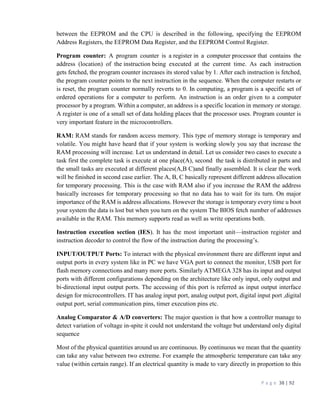 P a g e 38 | 92
between the EEPROM and the CPU is described in the following, specifying the EEPROM
Address Registers, the EEPROM Data Register, and the EEPROM Control Register.
Program counter: A program counter is a register in a computer processor that contains the
address (location) of the instruction being executed at the current time. As each instruction
gets fetched, the program counter increases its stored value by 1. After each instruction is fetched,
the program counter points to the next instruction in the sequence. When the computer restarts or
is reset, the program counter normally reverts to 0. In computing, a program is a specific set of
ordered operations for a computer to perform. An instruction is an order given to a computer
processor by a program. Within a computer, an address is a specific location in memory or storage.
A register is one of a small set of data holding places that the processor uses. Program counter is
very important feature in the microcontrollers.
RAM: RAM stands for random access memory. This type of memory storage is temporary and
volatile. You might have heard that if your system is working slowly you say that increase the
RAM processing will increase. Let us understand in detail. Let us consider two cases to execute a
task first the complete task is execute at one place(A), second the task is distributed in parts and
the small tasks are executed at different places(A,B C)and finally assembled. It is clear the work
will be finished in second case earlier. The A, B, C basically represent different address allocation
for temporary processing. This is the case with RAM also if you increase the RAM the address
basically increases for temporary processing so that no data has to wait for its turn. On major
importance of the RAM is address allocations. However the storage is temporary every time u boot
your system the data is lost but when you turn on the system The BIOS fetch number of addresses
available in the RAM. This memory supports read as well as write operations both.
Instruction execution section (IES). It has the most important unit—instruction register and
instruction decoder to control the flow of the instruction during the processing’s.
INPUT/OUTPUT Ports: To interact with the physical environment there are different input and
output ports in every system like in PC we have VGA port to connect the monitor, USB port for
flash memory connections and many more ports. Similarly ATMEGA 328 has its input and output
ports with different configurations depending on the architecture like only input, only output and
bi-directional input output ports. The accessing of this port is referred as input output interface
design for microcontrollers. IT has analog input port, analog output port, digital input port ,digital
output port, serial communication pins, timer execution pins etc.
Analog Comparator & A/D converters: The major question is that how a controller manage to
detect variation of voltage in-spite it could not understand the voltage but understand only digital
sequence
Most of the physical quantities around us are continuous. By continuous we mean that the quantity
can take any value between two extreme. For example the atmospheric temperature can take any
value (within certain range). If an electrical quantity is made to vary directly in proportion to this
 