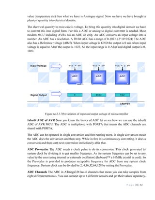 P a g e 39 | 92
value (temperature etc) then what we have is Analogue signal. Now we have we have brought a
physical quantity into electrical domain.
The electrical quantity in most case is voltage. To bring this quantity into digital domain we have
to convert this into digital form. For this a ADC or analog to digital converter is needed. Most
modern MCU including AVRs has an ADC on chip. An ADC converts an input voltage into a
number. An ADC has a resolution. A 10 Bit ADC has a range of 0-1023. (2^10=1024) The ADC
also has a Reference voltage (ARef). When input voltage is GND the output is 0 and when input
voltage is equal to ARef the output is 1023. So the input range is 0-ARef and digital output is 0-
1023.
Figure no-3.3.7(b) variation of input and output voltage of microcontroller
Inbuilt ADC of AVR Now you know the basics of ADC let us see how we can use the inbuilt
ADC of AVR MCU. The ADC is multiplexed with PORTA that means the ADC channels are
shared with PORTA.
The ADC can be operated in single conversion and free running more. In single conversion mode
the ADC does the conversion and then stop. While in free it is continuously converting. It does a
conversion and then start next conversion immediately after that.
ADC Pre-scalar The ADC needs a clock pulse to do its conversion. This clock generated by
system clock by dividing it to get smaller frequency. As the system frequency can be set to any
value by the user (using internal or externals oscillators) (In board™ a 16MHz crystal is used). So
the Pre-scalar is provided to produces acceptable frequency for ADC from any system clock
frequency. System clock can be divided by 2, 4,16,32,64,128 by setting the Pre-scalar.
ADC Channels The ADC in ATmega328 has 6 channels that mean you can take samples from
eight different terminals. You can connect up to 8 different sensors and get their values separately.
 