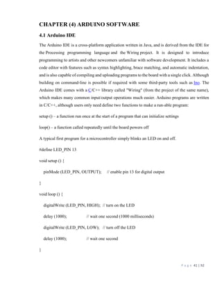 P a g e 41 | 92
CHAPTER (4) ARDUINO SOFTWARE
4.1 Arduino IDE
The Arduino IDE is a cross-platform application written in Java, and is derived from the IDE for
the Processing programming language and the Wiring project. It is designed to introduce
programming to artists and other newcomers unfamiliar with software development. It includes a
code editor with features such as syntax highlighting, brace matching, and automatic indentation,
and is also capable of compiling and uploading programs to the board with a single click. Although
building on command-line is possible if required with some third-party tools such as Ino. The
Arduino IDE comes with a C/C++ library called "Wiring" (from the project of the same name),
which makes many common input/output operations much easier. Arduino programs are written
in C/C++, although users only need define two functions to make a run-able program:
setup () – a function run once at the start of a program that can initialize settings
loop() – a function called repeatedly until the board powers off
A typical first program for a microcontroller simply blinks an LED on and off.
#define LED_PIN 13
void setup () {
pinMode (LED_PIN, OUTPUT); // enable pin 13 for digital output
}
void loop () {
digitalWrite (LED_PIN, HIGH); // turn on the LED
delay (1000); // wait one second (1000 milliseconds)
digitalWrite (LED_PIN, LOW); // turn off the LED
delay (1000); // wait one second
}
 