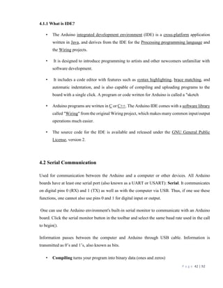 P a g e 42 | 92
4.1.1 What is IDE?
• The Arduino integrated development environment (IDE) is a cross-platform application
written in Java, and derives from the IDE for the Processing programming language and
the Wiring projects.
• It is designed to introduce programming to artists and other newcomers unfamiliar with
software development.
• It includes a code editor with features such as syntax highlighting, brace matching, and
automatic indentation, and is also capable of compiling and uploading programs to the
board with a single click. A program or code written for Arduino is called a "sketch
• Arduino programs are written in C or C++. The Arduino IDE comes with a software library
called "Wiring" from the original Wiring project, which makes many common input/output
operations much easier.
• The source code for the IDE is available and released under the GNU General Public
License, version 2.
4.2 Serial Communication
Used for communication between the Arduino and a computer or other devices. All Arduino
boards have at least one serial port (also known as a UART or USART): Serial. It communicates
on digital pins 0 (RX) and 1 (TX) as well as with the computer via USB. Thus, if one use these
functions, one cannot also use pins 0 and 1 for digital input or output.
One can use the Arduino environment's built-in serial monitor to communicate with an Arduino
board. Click the serial monitor button in the toolbar and select the same baud rate used in the call
to begin().
Information passes between the computer and Arduino through USB cable. Information is
transmitted as 0’s and 1’s, also known as bits.
• Compiling turns your program into binary data (ones and zeros)
 