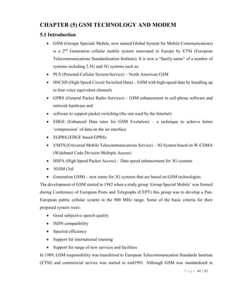 P a g e 44 | 92
CHAPTER (5) GSM TECHNOLOGY AND MODEM
5.1 Introduction
 GSM (Groupe Spéciale Mobile, now named Global System for Mobile Communications)
is a 2nd
Generation cellular mobile system innovated in Europe by ETSI (European
Telecommunications Standardization Institute). It is now a “family name” of a number of
systems including 2.5G and 3G systems such as:
 PCS (Personal Cellular System/Service) – North American GSM
 HSCSD (High-Speed Circuit Switched Data) – GSM with high-speed data by bundling up
to four voice equivalent channels
 GPRS (General Packet Radio Services) – GSM enhancement in cell-phone software and
network hardware and
 software to support packet switching (the one used by the Internet)
 EDGE (Enhanced Data rates for GSM Evolution) – a technique to achieve better
‘compression’ of data on the air interface
 EGPRS (EDGE based GPRS)
 UMTS (Universal Mobile Telecommunications Service) – 3G System based on W-CDMA
(Wideband Code Division Multiple Access)
 HSPA (High Speed Packet Access) – Data speed enhancement for 3G systems
 3GSM (3rd
 Generation GSM) – new name for 3G systems that are based on GSM technologies
The development of GSM started in 1982 when a study group ‘Group Special Mobile’ was formed
during Conference of European Posts and Telegraphs (CEPT) this group was to develop a Pan-
European public cellular system in the 900 MHz range. Some of the basic criteria for their
proposed system were:
 Good subjective speech quality
 ISDN compatibility
 Spectral efficiency
 Support for international roaming
 Support for range of new services and facilities
In 1989, GSM responsibility was transferred to European Telecommunication Standards Institute
(ETSI) and commercial service was started in mid1991. Although GSM was standardized in
 
