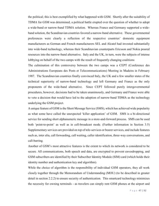 P a g e 47 | 92
the political; this is best exemplified by what happened with GSM. Shortly after the suitability of
TDMA for GSM was determined, a political battle erupted over the question of whether to adopt
a wide-band or narrow-band TDMA solution. Whereas France and Germany supported a wide-
band solution, the Scandinavian countries favored a narrow-band alternative. These governmental
preferences were clearly a reflection of the respective countries’ domestic equipment
manufacturers as German and French manufacturers SEL and Alcatel had invested substantially
into wide-band technology, whereas their Scandinavian counterparts Ericsson and Nokia poured
resources into the narrow-band alternative. Italy and the UK, in turn, were the subjects of intense
lobbying on behalf of the two camps with the result of frequently changing coalitions
The culmination of this controversy between the two camps was a CEPT (Conference des
Administrations Europeans des Posts et Telecommunications) Meeting in Madeira in February
1987. The Scandinavian countries finally convinced Italy, the UK and a few smaller states of the
technical superiority of narrow-band technology and left Germany and France as the only
proponents of the wide-band alternative. Since CEPT followed purely intergovernmental
procedures, however, decisions had to be taken unanimously, and Germany and France were able
to veto a decision that would have led to the adoption of narrow-band TDMA as the technology
underlying the GSM project.
A unique feature of GSM is the Short Message Service (SMS), which has achieved wide popularity
as what some have called the unexpected ‘killer application’ of GSM. SMS is a bi-directional
service for sending short alphanumeric message in a store-and-forward process. SMS can be used
both ‘point-to-point’ as well as in cell-broadcast mode. (Further information in Section 3.5)
Supplementary services are provided on top of tele-services or bearer services, and include features
such as, inter alia, call forwarding, call waiting, caller identification, three-way conversations, and
call-barring.
Another of GSM’s most attractive features is the extent to which its network is considered to be
secure. All communications, both speech and data, are encrypted to prevent eavesdropping, and
GSM subscribers are identified by their Subscriber Identity Module (SIM) card (which holds their
identity number and authentication key and algorithm).
While the choice of algorithm is the responsibility of individual GSM operators, they all work
closely together through the Memorandum of Understanding (MOU) (to be described in greater
detail in section 2.2.2) to ensure security of authentication. This smartcard technology minimizes
the necessity for owning terminals - as travelers can simply rent GSM phones at the airport and
 