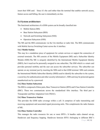 P a g e 48 | 92
insert their SIM card. Since it’s the card rather than the terminal that enables network access,
feature access and billing, the user is immediately on-line.
5.4 System architecture
The functional architecture of a GSM system can be broadly classified into
 Mobile Station (MS)
 Base Station Subsystem (BSS)
 Network and Switching Subsystem (NSS)
 Operation Subsystem (OSS)
The MS and the BSS communicate via the Um interface or radio link. The BSS communicates
with Mobile Service Switching Center across the A interface.
5.4.1 Mobile Station
This may be a standalone piece of equipment for certain services or support the connection of
external terminals. The MS consists of the Mobile Equipment (ME) and a Subscriber Identity
Module (SIM).The ME is uniquely identified by the International Mobile Equipment Identity
(IMEI), but it need not be personally assigned to one subscriber, The SIM which is a smart card
provides personal mobility and the user can access the subscriber services. The subscriber can
operate on any terminal just by inserting the SIM card in that GSM terminal. SIM card contains
the International Mobile Subscriber Identity (IMSI) used to identify the subscriber to the system,
a secret key for authentication and other security information’s. SIM card may be protected against
unauthorized use by a password.
5.4.2 Base Station Subsystem
The BSS is composed of three parts, Base Transceiver Station (BTS) and U3ase Station Controller
(BSC). These two communicate across the standardized Abis interface. The third part is
Transponder and Rate Adaptation Unit (TRAU).
5.4.3 Base Transceiver Station
This provides the GSM radio coverage within a cell. It comprises of radio transmitting and
receiving equipment and associated signal processing units. This complements the radio features
of ME.
5.4.4 Base Station Controller
This manages the radio resources for one or more BTS’s. It handles radio channel set-up,
Handovers and frequency hopping. Handovers between BTS’s belonging to different BSC’s
 