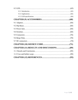 P a g e 5 | 92
8.3 LED………………………………………………….………………………(65)
8.3.1 Introduction………………………………………………………………………(65)
8.3.2 Applications……………………………………………………...........................(66)
8.3.3 LED specifications……………………………………………..………………...(66)
CHAPTER (9) ACCESSORIES…………………………………...(68)
9.1 Adapters………………………………………………………………..……(68)
9.2 Dip Bases……………………………………………………………………(68)
9.3 Power Jack…………………………………………………………..………(68)
9.4 Switches……………………………………………………………..………(68)
9.5 Connectors……………………………………………………………..……(70)
9.6 Berge Strip…………………………………………………………..………(70)
9.7 DC connectors…………………………………………………….…………(70)
CHAPTER (10) SOURCE CODE…………………………………(71)
CHAPTER (11) RESULTS AND DISCUSSIONS………...……...(89)
11.1 Results and Conclusions…………………………………………...………(89)
11.2 Uses and further scope………………………………………………..……(90)
CHAPTER (12) REFERENCES…………………………...………(92)
 