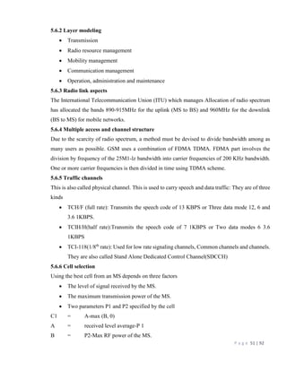P a g e 51 | 92
5.6.2 Layer modeling
 Transmission
 Radio resource management
 Mobility management
 Communication management
 Operation, administration and maintenance
5.6.3 Radio link aspects
The International Telecommunication Union (ITU) which manages Allocation of radio spectrum
has allocated the bands 890-915MHz for the uplink (MS to BS) and 960MHz for the downlink
(BS to MS) for mobile networks.
5.6.4 Multiple access and channel structure
Due to the scarcity of radio spectrum, a method must be devised to divide bandwidth among as
many users as possible. GSM uses a combination of FDMA TDMA. FDMA part involves the
division by frequency of the 25M1-lz bandwidth into carrier frequencies of 200 KHz bandwidth.
One or more carrier frequencies is then divided in time using TDMA scheme.
5.6.5 Traffic channels
This is also called physical channel. This is used to carry speech and data traffic: They are of three
kinds
 TCH/F (full rate): Transmits the speech code of 13 KBPS or Three data mode 12, 6 and
3.6 1KBPS.
 TCIH/H(half rate):Transmits the speech code of 7 1KBPS or Two data modes 6 3.6
1KBPS
 TCI-118(1/8th
rate): Used for low rate signaling channels, Common channels and channels.
They are also called Stand Alone Dedicated Control Channel(SDCCH)
5.6.6 Cell selection
Using the best cell from an MS depends on three factors
 The level of signal received by the MS.
 The maximum transmission power of the MS.
 Two parameters P1 and P2 specified by the cell
C1 = A-max (B, 0)
A = received level average-P 1
B = P2-Max RF power of the MS.
 