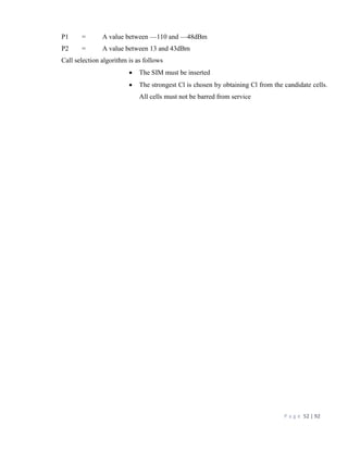 P a g e 52 | 92
P1 = A value between —110 and —48dBm
P2 = A value between 13 and 43dBm
Call selection algorithm is as follows
 The SIM must be inserted
 The strongest Cl is chosen by obtaining Cl from the candidate cells.
All cells must not be barred from service
 
