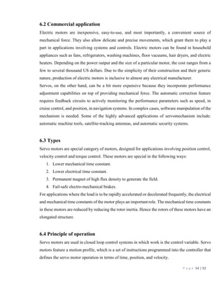 P a g e 54 | 92
6.2 Commercial application
Electric motors are inexpensive, easy-to-use, and most importantly, a convenient source of
mechanical force. They also allow delicate and precise movements, which grant them to play a
part in applications involving systems and controls. Electric motors can be found in household
appliances such as fans, refrigerators, washing machines, floor vacuums, hair dryers, and electric
heaters. Depending on the power output and the size of a particular motor, the cost ranges from a
few to several thousand US dollars. Due to the simplicity of their construction and their generic
nature, production of electric motors is inclusive to almost any electrical manufacturer.
Servos, on the other hand, can be a bit more expensive because they incorporate performance
adjustment capabilities on top of providing mechanical force. The automatic correction feature
requires feedback circuits to actively monitoring the performance parameters such as speed, in
cruise control, and position, in navigation systems. In complex cases, software manipulation of the
mechanism is needed. Some of the highly advanced applications of servomechanism include:
automatic machine tools, satellite-tracking antennas, and automatic security systems.
6.3 Types
Servo motors are special category of motors, designed for applications involving position control,
velocity control and torque control. These motors are special in the following ways:
1. Lower mechanical time constant.
2. Lower electrical time constant.
3. Permanent magnet of high flux density to generate the field.
4. Fail-safe electro-mechanical brakes.
For applications where the load is to be rapidly accelerated or decelerated frequently, the electrical
and mechanical time constants of the motor plays an important role. The mechanical time constants
in these motors are reduced by reducing the rotor inertia. Hence the rotors of these motors have an
elongated structure.
6.4 Principle of operation
Servo motors are used in closed loop control systems in which work is the control variable. Servo
motors feature a motion profile, which is a set of instructions programmed into the controller that
defines the servo motor operation in terms of time, position, and velocity.
 