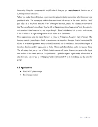 P a g e 56 | 92
interesting thing that comes out this modification is that you get a speed control function out of
it, though somewhat coarse.
When you make the modification you replace the circuitry in the motor that tells the motor what
position it is in. The modes you make tell the motor that it is always in the center position. So if
you feed a 1.75 ms pulse, it rotates to the 180 degree position, checks the feedback which tells it
that “hey, you haven’t moved yet. You’re still in the center position, keep going” so it does, checks
and sees that it hasn’t moved yet and keeps doing it. Since it thinks that it is in center position and
it has to move to its right most position it will move at its fastest rate.
Now suppose you send it a signal that says to rotate to 95 degrees, 5 degrees right of center. The
internal control system knows that it is now to move a very short distance. It also knows that if it
rotates at its fastest speed that it may overshoot this and has to come back, and overshoot again in
the other direction and try again, and so forth. This is called oscillation and is not a good thing.
The advantage that you get out of this is that the motor will move slower when you feed a signal
that is close to the center position. So you feed it a “go to 95 degree” signal and it will rotate CW
at a slow rate. Give it “go to 180 degrees” and it will rotate CW at its fastest rate and the same for
CCW.
6.5 Application
 Used in RC plane design
 Fixed angle motion
 