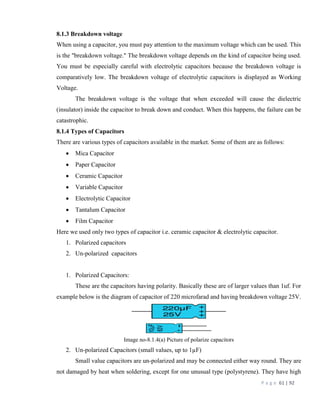 P a g e 61 | 92
8.1.3 Breakdown voltage
When using a capacitor, you must pay attention to the maximum voltage which can be used. This
is the "breakdown voltage." The breakdown voltage depends on the kind of capacitor being used.
You must be especially careful with electrolytic capacitors because the breakdown voltage is
comparatively low. The breakdown voltage of electrolytic capacitors is displayed as Working
Voltage.
The breakdown voltage is the voltage that when exceeded will cause the dielectric
(insulator) inside the capacitor to break down and conduct. When this happens, the failure can be
catastrophic.
8.1.4 Types of Capacitors
There are various types of capacitors available in the market. Some of them are as follows:
 Mica Capacitor
 Paper Capacitor
 Ceramic Capacitor
 Variable Capacitor
 Electrolytic Capacitor
 Tantalum Capacitor
 Film Capacitor
Here we used only two types of capacitor i.e. ceramic capacitor & electrolytic capacitor.
1. Polarized capacitors
2. Un-polarized capacitors
1. Polarized Capacitors:
These are the capacitors having polarity. Basically these are of larger values than 1uf. For
example below is the diagram of capacitor of 220 microfarad and having breakdown voltage 25V.
Image no-8.1.4(a) Picture of polarize capacitors
2. Un-polarized Capacitors (small values, up to 1µF)
Small value capacitors are un-polarized and may be connected either way round. They are
not damaged by heat when soldering, except for one unusual type (polystyrene). They have high
 