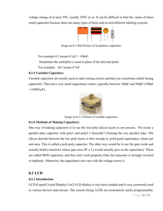 P a g e 62 | 92
voltage ratings of at least 50V, usually 250V or so. It can be difficult to find the values of these
small capacitors because there are many types of them and several different labeling systems.
Image no-8.1.4(b) Picture of un-polarize capacitors
For example 0.1 means 0.1µF = 100nF.
Sometimes the multiplier is used in place of the decimal point:
For example: 4n7 means 4.7nF.
8.1.5 Variable Capacitors
Variable capacitors are mostly used in radio tuning circuits and they are sometimes called 'tuning
capacitors'. They have very small capacitance values, typically between 100pF and 500pF (100pF
= 0.0001µF).
Image no-8.1.5 Picture of variable capacitors
8.1.6 Methods of Making Capacitors:
One way of making capacitors is to use the two poly-silicon layers in our process. We create a
parallel plate capacitor with poly1 and poly2 (“electrode”) forming the two parallel sides. The
silicon dioxide between the two poly layers is thin enough to yield good capacitance values per
unit area. This is called a poly-poly capacitor. The other way would be to use the gate oxide and
actually build a transistor whose gate area (W x L) would actually give us the capacitance. These
are called MOS capacitors, and they only work properly when the transistor is strongly inverted
or depleted. Otherwise, the capacitance can vary with the voltage across it.
8.2 LCD
8.2.1 Introduction
LCD (Liquid Crystal Display) 16x2 LCD display is very basic module and is very commonly used
in various devices and circuits. The reasons being: LCDs are economical; easily programmable;
 