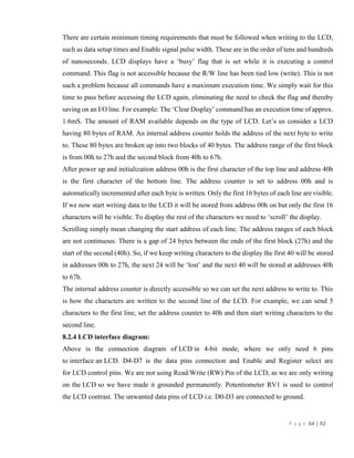 P a g e 64 | 92
There are certain minimum timing requirements that must be followed when writing to the LCD,
such as data setup times and Enable signal pulse width. These are in the order of tens and hundreds
of nanoseconds. LCD displays have a ‘busy’ flag that is set while it is executing a control
command. This flag is not accessible because the R/W line has been tied low (write). This is not
such a problem because all commands have a maximum execution time. We simply wait for this
time to pass before accessing the LCD again, eliminating the need to check the flag and thereby
saving on an I/O line. For example: The ‘Clear Display’ command has an execution time of approx.
1.6mS. The amount of RAM available depends on the type of LCD. Let’s us consider a LCD
having 80 bytes of RAM. An internal address counter holds the address of the next byte to write
to. These 80 bytes are broken up into two blocks of 40 bytes. The address range of the first block
is from 00h to 27h and the second block from 40h to 67h.
After power up and initialization address 00h is the first character of the top line and address 40h
is the first character of the bottom line. The address counter is set to address 00h and is
automatically incremented after each byte is written. Only the first 16 bytes of each line are visible.
If we now start writing data to the LCD it will be stored from address 00h on but only the first 16
characters will be visible. To display the rest of the characters we need to ‘scroll’ the display.
Scrolling simply mean changing the start address of each line. The address ranges of each block
are not continuous. There is a gap of 24 bytes between the ends of the first block (27h) and the
start of the second (40h). So, if we keep writing characters to the display the first 40 will be stored
in addresses 00h to 27h, the next 24 will be ‘lost’ and the next 40 will be stored at addresses 40h
to 67h.
The internal address counter is directly accessible so we can set the next address to write to. This
is how the characters are written to the second line of the LCD. For example, we can send 5
characters to the first line, set the address counter to 40h and then start writing characters to the
second line.
8.2.4 LCD interface diagram:
Above is the connection diagram of LCD in 4-bit mode, where we only need 6 pins
to interface an LCD. D4-D7 is the data pins connection and Enable and Register select are
for LCD control pins. We are not using Read/Write (RW) Pin of the LCD, as we are only writing
on the LCD so we have made it grounded permanently. Potentiometer RV1 is used to control
the LCD contrast. The unwanted data pins of LCD i.e. D0-D3 are connected to ground.
 