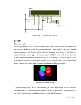 P a g e 65 | 92
Figure no-8.2.4 LCD interfacing diagram
8.3LED
8.3.1 Introduction
When a light-emitting diode is forward-biased (switched on), electrons are able to recombine with
electron holes within the device, releasing energy in the form of photons. This effect is called
electroluminescence and the color of the light (corresponding to the energy of the photon) is
determined by the energy gap of the semiconductor. A LED is often small in area (less than
1 mm2), and integrated optical components may be used to shape its radiation pattern. LEDs
present many advantages over incandescent light sources including lower energy consumption,
longer lifetime, improved physical robustness, smaller size, and faster switching.
Image no-8.3.1 Picture of LED
A light-emitting diode (LED) is a semiconductor light source. Appearing as practical electronic
components early LEDs emitted low-intensity red light, but modern versions are available across
the visible, ultraviolet, and infrared wavelengths, with very high brightness.
 