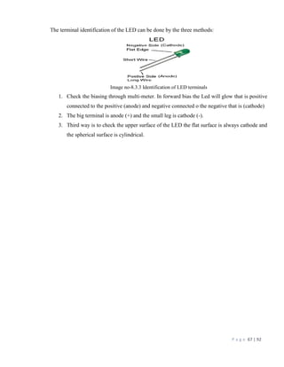 P a g e 67 | 92
The terminal identification of the LED can be done by the three methods:
Image no-8.3.3 Identification of LED terminals
1. Check the biasing through multi-meter. In forward bias the Led will glow that is positive
connected to the positive (anode) and negative connected o the negative that is (cathode)
2. The big terminal is anode (+) and the small leg is cathode (-).
3. Third way is to check the upper surface of the LED the flat surface is always cathode and
the spherical surface is cylindrical.
 