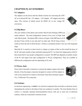 P a g e 68 | 92
CHAPTER (9) ACCESSORIES
9.1 Adapters
The adapters are the device that has inbuilt circuitry for converting the 230V
AC in to desired DC like +5V adapter, +12V adapter, +9V adapter and many
more. This consists of inbuilt circuit for HIGH AC to low voltage DC
conversion.
9.2 Dip Bases
The case outlines of the plastic and ceramic Dual In-line Packages (DIPs) are
nearly identical. The lead configuration consists of two rows of leads, both
with 100 mil pitch. The plastic DIP is shown in Figure. If the DIP base is of 18
pin then 9 lines will be in one side and 9 on other side. The IC bases of have
round cut from the left of which the pin 1 of base is considered similar is the case with integrated
chips.
Basically IC is sensitive to short circuit or voltage so in place of that we first install the bases of
the IC with same number of pins and before placing the IC’s we check all voltage points of the IC
then mount the IC once proper configuration is assured. The DIP base depends on number of pins
of the IC and ranges from 4pin configuration to 40 pin configuration. They are available in
different pin configuration and size depending on IC need.
9.3 Power Jack
Power Jack is basically a connector to connect the adapter output to the board
directly. It has the proper connection designed to connect with the adapter as
well as out connection to connect to the board. It has three terminals output 1
Vcc, 2 GND and 3 No connection.
9.4 Switches
In electrical engineering, a switch is an electrical component that can break an electrical circuit,
interrupting the current or diverting it from one conductor to another. The most familiar form of
switch is a manually operated electromechanical device with one or more sets of electrical
contacts, which are connected to external circuits.
 