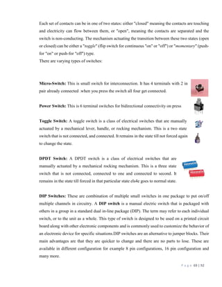 P a g e 69 | 92
Each set of contacts can be in one of two states: either "closed" meaning the contacts are touching
and electricity can flow between them, or "open", meaning the contacts are separated and the
switch is non-conducting. The mechanism actuating the transition between these two states (open
or closed) can be either a "toggle" (flip switch for continuous "on" or "off") or "momentary" (push-
for "on" or push-for "off") type.
There are varying types of switches:
Micro-Switch: This is small switch for interconnection. It has 4 terminals with 2 in
pair already connected .when you press the switch all four get connected.
Power Switch: This is 6 terminal switches for bidirectional connectivity on press
Toggle Switch: A toggle switch is a class of electrical switches that are manually
actuated by a mechanical lever, handle, or rocking mechanism. This is a two state
switch that is not connected, and connected. It remains in the state till not forced again
to change the state.
DPDT Switch: A DPDT switch is a class of electrical switches that are
manually actuated by a mechanical rocking mechanism. This is a three state
switch that is not connected, connected to one and connected to second. It
remains in the state till forced in that particular state els4e goes to normal state.
DIP Switches: These are combination of multiple small switches in one package to put on/off
multiple channels in circuitry. A DIP switch is a manual electric switch that is packaged with
others in a group in a standard dual in-line package (DIP). The term may refer to each individual
switch, or to the unit as a whole. This type of switch is designed to be used on a printed circuit
board along with other electronic components and is commonly used to customize the behavior of
an electronic device for specific situations.DIP switches are an alternative to jumper blocks. Their
main advantages are that they are quicker to change and there are no parts to lose. These are
available in different configuration for example 8 pin configurations, 16 pin configuration and
many more.
 