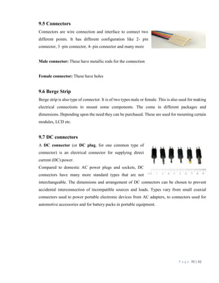 P a g e 70 | 92
9.5 Connectors
Connectors are wire connection and interface to connect two
different points. It has different configuration like 2- pin
connector, 3 -pin connector, 4- pin connector and many more
Male connector: These have metallic rods for the connection
Female connector: These have holes
9.6 Berge Strip
Berge strip is also type of connector. It is of two types male or female. This is also used for making
electrical connections to mount some components. The come in different packages and
dimensions. Depending upon the need they can be purchased. These are used for mounting certain
modules, LCD etc.
9.7 DC connectors
A DC connector (or DC plug, for one common type of
connector) is an electrical connector for supplying direct
current (DC) power.
Compared to domestic AC power plugs and sockets, DC
connectors have many more standard types that are not
interchangeable. The dimensions and arrangement of DC connectors can be chosen to prevent
accidental interconnection of incompatible sources and loads. Types vary from small coaxial
connectors used to power portable electronic devices from AC adapters, to connectors used for
automotive accessories and for battery packs in portable equipment.
 