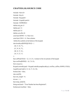 P a g e 71 | 92
CHAPTER (10) SOURCE CODE
#include <Servo.h>
#include <Key.h>
#include <Keypad.h>
#include <LiquidCrystal.h>
#include <EEPROM.h>
#define led_pin 13
#define pir1 11
#define pir2 12
#define servoPin 10
const byte ROWS = 4; //four rows
const byte COLS = 4; //four columns
//define the cymbols on the buttons of the keypads
char hexaKeys[ROWS][COLS] = {
{'D', '#', '0', '*'},
{'C', '9', '8', '7'},
{'B', '6', '5', '4'},
{'A', '3', '2', '1'}
};
byte colPins[COLS] = {2, 3, 4, 5}; //connect to the row pinouts of the keypad
byte rowPins[ROWS] = {6, 7, 8, 9};
Servo myservo;
Keypad customKeypad = Keypad( makeKeymap(hexaKeys), rowPins, colPins, ROWS, COLS);
LiquidCrystal lcd(14, 15, 16, 17, 18, 19);
boolean data = false;
char sms[50];
byte sms_length = 0;
int user = -1;
byte temp_mob[10];
String sms2send = "Your Number has been Registered";
boolean previousState = false;
 