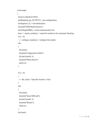 P a g e 72 | 92
void setup()
{
myservo.attach(servoPin);
pinMode(led_pin, OUTPUT); // pin configurations
lcd.begin(16, 2); // lcd initialization
lcd.print("GSM Based System");
Serial.begin(9600); // serial communication init
byte s = search_modem(); // search for modem to be connected. blocking
if (s > 0)
s = configure_modem(); // configure the modem
else
{
lcd.clear();
lcd.print("Cofiguration Failed");
lcd.setCursor(0, 1);
lcd.print("Please Reset");
while (1);
}
if (s > 0)
{
s = del_sms(); // keep the location 1 clear.
}
else
{
lcd.clear();
lcd.print("Insert SIM and");
lcd.setCursor(0, 1);
lcd.print("Restart");
while (1);
}
lcd.clear();
 