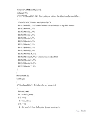 P a g e 73 | 92
lcd.print("GSM Based System");
indicate(100);
if (EEPROM.read(0) != 0) // if not registered yet then the default number should be...
{
//Serial.println("Number not registered yet");
EEPROM.write(1, '9'); //default number can be changed to any other number
EEPROM.write(2, '6');
EEPROM.write(3, '9');
EEPROM.write(4, '6');
EEPROM.write(5, '3');
EEPROM.write(6, '6');
EEPROM.write(7, '4');
EEPROM.write(8, '9');
EEPROM.write(9, '0');
EEPROM.write(10, '5');
EEPROM.write(50, '0'); // set initial password as 0000
EEPROM.write(51, '0');
EEPROM.write(52, '0');
EEPROM.write(53, '0');
}
}
char customKey;
void loop()
{
if (Serial.available() > 2) // check for any sms arrival
{
indicate(1000);
int k = check_sms();
if (k == 1)
k = read_sms();
if (k == 1)
k = del_sms(); // clear the location for next sms to arrive
 