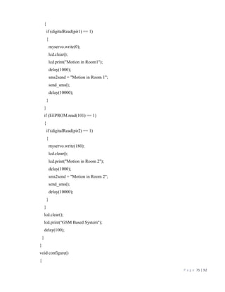 P a g e 75 | 92
{
if (digitalRead(pir1) == 1)
{
myservo.write(0);
lcd.clear();
lcd.print("Motion in Room1");
delay(1000);
sms2send = "Motion in Room 1";
send_sms();
delay(10000);
}
}
if (EEPROM.read(101) == 1)
{
if (digitalRead(pir2) == 1)
{
myservo.write(180);
lcd.clear();
lcd.print("Motion in Room 2");
delay(1000);
sms2send = "Motion in Room 2";
send_sms();
delay(10000);
}
}
lcd.clear();
lcd.print("GSM Based System");
delay(100);
}
}
void configure()
{
 