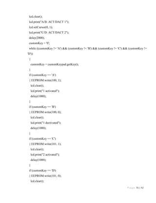 P a g e 76 | 92
lcd.clear();
lcd.print("A/B: ACT/DACT 1");
lcd.setCursor(0, 1);
lcd.print("C/D: ACT/DACT 2");
delay(2000);
customKey = '0';
while ((customKey != 'A') && (customKey != 'B') && (customKey != 'C') && (customKey !=
'D'))
{
customKey = customKeypad.getKey();
}
if (customKey == 'A')
{ EEPROM.write(100, 1);
lcd.clear();
lcd.print("1 activated");
delay(1000);
}
if (customKey == 'B')
{ EEPROM.write(100, 0);
lcd.clear();
lcd.print("1 dectivated");
delay(1000);
}
if (customKey == 'C')
{ EEPROM.write(101, 1);
lcd.clear();
lcd.print("2 activated");
delay(1000);
}
if (customKey == 'D')
{ EEPROM.write(101, 0);
lcd.clear();
 