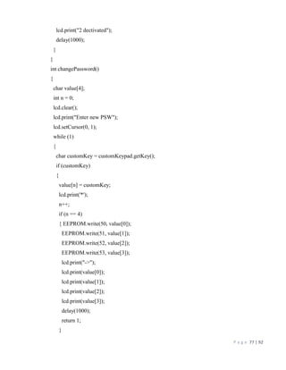 P a g e 77 | 92
lcd.print("2 dectivated");
delay(1000);
}
}
int changePassword()
{
char value[4];
int n = 0;
lcd.clear();
lcd.print("Enter new PSW");
lcd.setCursor(0, 1);
while (1)
{
char customKey = customKeypad.getKey();
if (customKey)
{
value[n] = customKey;
lcd.print('*');
n++;
if (n == 4)
{ EEPROM.write(50, value[0]);
EEPROM.write(51, value[1]);
EEPROM.write(52, value[2]);
EEPROM.write(53, value[3]);
lcd.print("->");
lcd.print(value[0]);
lcd.print(value[1]);
lcd.print(value[2]);
lcd.print(value[3]);
delay(1000);
return 1;
}
 