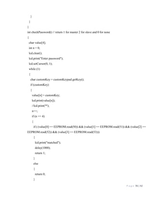 P a g e 78 | 92
}
}
}
int checkPassword() // return 1 for master 2 for slave and 0 for none
{
char value[4];
int n = 0;
lcd.clear();
lcd.print("Enter password");
lcd.setCursor(0, 1);
while (1)
{
char customKey = customKeypad.getKey();
if (customKey)
{
value[n] = customKey;
lcd.print(value[n]);
//lcd.print('*');
n++;
if (n == 4)
{
if ( (value[0] == EEPROM.read(50)) && (value[1] == EEPROM.read(51)) && (value[2] ==
EEPROM.read(52)) && (value[3] == EEPROM.read(53)))
{
lcd.print("matched");
delay(1000);
return 1;
}
else
{
return 0;
}
 