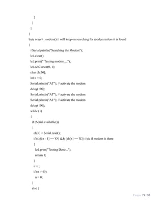 P a g e 79 | 92
}
}
}
}
byte search_modem() // will keep on searching for modem unless it is found
{
//Serial.println("Searching the Modem");
lcd.clear();
lcd.print(" Testing modem....");
lcd.setCursor(0, 1);
char ch[50];
int n = 0;
Serial.println("AT"); // activate the modem
delay(100);
Serial.println("AT"); // activate the modem
Serial.println("AT"); // activate the modem
delay(100);
while (1)
{
if (Serial.available())
{
ch[n] = Serial.read();
if ((ch[n - 1] == 'O') && (ch[n] == 'K')) //ok if modem is there
{
lcd.print("Testing Done...");
return 1;
}
n++;
if (n > 40)
n = 0;
}
else {
 
