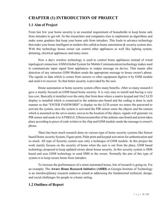 P a g e 8 | 92
CHAPTER (1) INTRODUCTION OF PROJECT
1.1 Aim of Project
From last few year home security is an essential requirement of households to keep home safe
from intruders to get rob. So the researchers and companies tries to implement an algorithms and
make some gradates that keep your home safe from intruders. This leads to advance technology
that make your home intelligent or modern this called as home automation & security system also.
With this technology house owner can control other appliances as well like lighting system,
dimming, electrical appliances and many more.
Now a day's wireless technology is used to control home appliances instead of wired
topological connection. GSM (Global System for Mobile Communication) technology makes used
to communicate input signal from appliances to output message on device. That means after
detection of any intrusion GSM Modem sends the appropriate message to house owner's phone.
The signals or data which is comes from sensors or other equipment digitize it by GSM module
and send it to receiver. So that better security is provided by the user.
Home automation or home security system offers many benefits. After so many research I
gave a mainly focused on GSM based home security. It is very easy to install and having a very
less cost. Basically it installed over the entry that front door where a matrix keypad and 16x2 LCD
display is installed which is connected to the arduino-uno board and the coding is done in such
manner so that “ENTER PASSWORD” is display on the LCD screen we enters the password to
activate the system, once the system is activated the PIR sensor sense the objects and the camera
which is mounted on the servo-motor, moves to the location of the object, signals will generate via
PIR sensor and sends it to ATMEGA 328microcontroller of the arduino-uno board and action takes
place according to piece of code written in the chip and GSM module sends the message to owner's
phone.
There has been much research done on various type of home security systems like Sensor
based Home security System, Figure print, Palm print and keypad activation for authentication and
so much. All type of Security system uses only a technique of GSM module. In this project the
work mainly focuses on the security of home when the user is out from the place. GSM based
technology proposed to keep updated owner about house security. In this security system is SMS
based and uses GSM technology to send SMS to the owner. Normally the aim of this type of
system is to keep secure home from intruders.
To increase the performances of a smart automated house, lots of research is going on. For
an example; The Aware Home Research Initiative (AHRI) at Georgia Institute of Technology
is an interdisciplinary research endeavor aimed at addressing the fundamental technical, design,
and social challenges for people in a home setting.
1.2 Outlines of Report
 