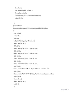 P a g e 80 | 92
lcd.clear();
lcd.print("Connect Modem");
lcd.setCursor(0, 1);
Serial.println("AT"); // activate the modem
delay(1000);
}
}
}// search ends
byte configure_modem() // initial configuration of modem
{
char ch[50];
int n = 0;
lcd.clear();
lcd.print("Configuring Modem....");
Serial.println("AT");
delay(10);
Serial.println("ATE0"); // turn off echo
delay(500);
Serial.println("ATE0"); // turn off echo
delay(500);
Serial.println("ATE0"); // turn off echo
delay(500);
Serial.println("ATE0"); // turn off echo
delay(500);
Serial.println("AT+CMGF=1"); //set the sms format as text
delay(500);
Serial.println("AT+CNMI=2,1,0,0,1"); // indicates the arrival of sms
delay(1000);
Serial.flush();
Serial.println("AT");
while (1)
{
 