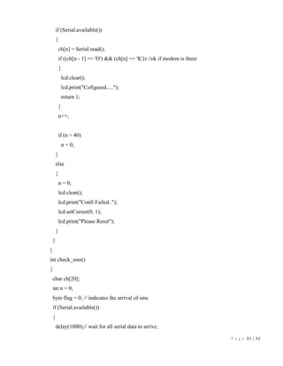 P a g e 81 | 92
if (Serial.available())
{
ch[n] = Serial.read();
if ((ch[n - 1] == 'O') && (ch[n] == 'K')) //ok if modem is there
{
lcd.clear();
lcd.print("Cofigured.....");
return 1;
}
n++;
if (n > 40)
n = 0;
}
else
{
n = 0;
lcd.clear();
lcd.print("Confi Failed..");
lcd.setCursor(0, 1);
lcd.print("Please Reset");
}
}
}
int check_sms()
{
char ch[20];
int n = 0;
byte flag = 0; // indicates the arrival of sms
if (Serial.available())
{
delay(1000);// wait for all serial data to arrive.
 