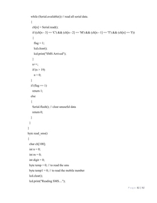 P a g e 82 | 92
while (Serial.available()) // read all serial data.
{
ch[n] = Serial.read();
if ((ch[n - 3] == 'C') && (ch[n - 2] == 'M') && (ch[n - 1] == 'T') && (ch[n] == 'I'))
{
flag = 1;
lcd.clear();
lcd.print("SMS Arrived");
}
n++;
if (n > 19)
n = 0;
}
if (flag == 1)
return 1;
else
{
Serial.flush(); // clear unuseful data
return 0;
}
}
}
byte read_sms()
{
char ch[100];
int n = 0;
int m = 0;
int digit = 0;
byte temp = 0; // to read the sms
byte temp1 = 0; // to read the mobile number
lcd.clear();
lcd.print("Reading SMS....");
 
