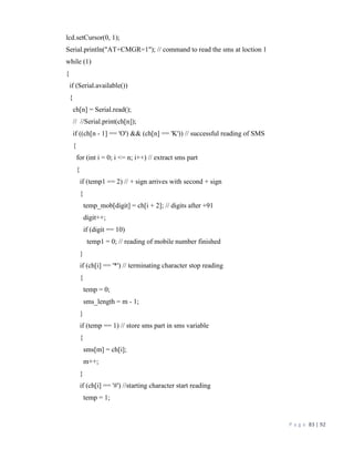 P a g e 83 | 92
lcd.setCursor(0, 1);
Serial.println("AT+CMGR=1"); // command to read the sms at loction 1
while (1)
{
if (Serial.available())
{
ch[n] = Serial.read();
// //Serial.print(ch[n]);
if ((ch[n - 1] == 'O') && (ch[n] == 'K')) // successful reading of SMS
{
for (int i = 0; i <= n; i++) // extract sms part
{
if (temp1 == 2) // + sign arrives with second + sign
{
temp_mob[digit] = ch[i + 2]; // digits after +91
digit++;
if (digit == 10)
temp1 = 0; // reading of mobile number finished
}
if (ch[i] == '*') // terminating character stop reading
{
temp = 0;
sms_length = m - 1;
}
if (temp == 1) // store sms part in sms variable
{
sms[m] = ch[i];
m++;
}
if (ch[i] == '#') //starting character start reading
temp = 1;
 