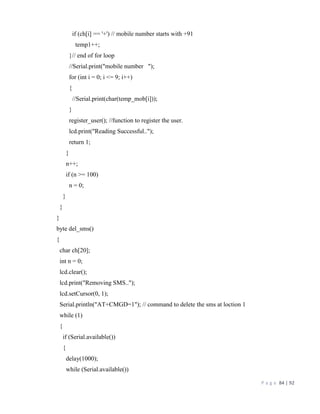 P a g e 84 | 92
if (ch[i] == '+') // mobile number starts with +91
temp1++;
}// end of for loop
//Serial.print("mobile number ");
for (int i = 0; i <= 9; i++)
{
//Serial.print(char(temp_mob[i]));
}
register_user(); //function to register the user.
lcd.print("Reading Successful..");
return 1;
}
n++;
if (n >= 100)
n = 0;
}
}
}
byte del_sms()
{
char ch[20];
int n = 0;
lcd.clear();
lcd.print("Removing SMS..");
lcd.setCursor(0, 1);
Serial.println("AT+CMGD=1"); // command to delete the sms at loction 1
while (1)
{
if (Serial.available())
{
delay(1000);
while (Serial.available())
 