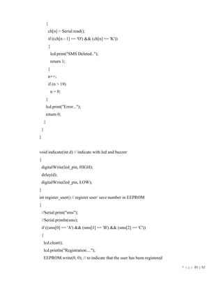 P a g e 85 | 92
{
ch[n] = Serial.read();
if ((ch[n - 1] == 'O') && (ch[n] == 'K'))
{
lcd.print("SMS Deleted..");
return 1;
}
n++;
if (n > 19)
n = 0;
}
lcd.print("Error...");
return 0;
}
}
}
void indicate(int d) // indicate with led and buzzer
{
digitalWrite(led_pin, HIGH);
delay(d);
digitalWrite(led_pin, LOW);
}
int register_user() // register user/ save number in EEPROM
{
//Serial.print("sms");
//Serial.println(sms);
if ((sms[0] == 'A') && (sms[1] == 'B') && (sms[2] == 'C'))
{
lcd.clear();
lcd.println("Registration....");
EEPROM.write(0, 0); // to indicate that the user has been registered
 