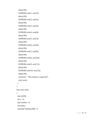 P a g e 86 | 92
delay(100);
EEPROM.write(1, sms[3]);
delay(100);
EEPROM.write(2, sms[4]);
delay(100);
EEPROM.write(3, sms[5]);
delay(100);
EEPROM.write(4, sms[6]);
delay(100);
EEPROM.write(5, sms[7]);
delay(100);
EEPROM.write(6, sms[8]);
delay(100);
EEPROM.write(7, sms[9]);
delay(100);
EEPROM.write(8, sms[10]);
delay(100);
EEPROM.write(9, sms[11]);
delay(100);
EEPROM.write(10, sms[12]);
delay(100);
sms2send = "This number is registered";
send_sms();
}
}
byte send_sms()
{
char ch[20];
int n = 0;
byte number = 0;
lcd.clear();
lcd.print("Sending SMS..");
 