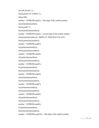 P a g e 87 | 92
lcd.setCursor(0, 1);
Serial.print("AT+CMGS=");
delay(100);
number = EEPROM.read(1); // first digit of the mobile number
lcd.print(char(number));
Serial.print('"');
Serial.print(char(number));
number = EEPROM.read(2); // second digit of the mobile number
lcd.print(char(number));// DISPLAY THIS DATA IN LCD
Serial.print(char(number));
number = EEPROM.read(3);
lcd.print(char(number));
Serial.print(char(number));
number = EEPROM.read(4);
lcd.print(char(number));
Serial.print(char(number));
number = EEPROM.read(5);
lcd.print(char(number));
Serial.print(char(number));
number = EEPROM.read(6);
lcd.print(char(number));
Serial.print(char(number));
number = EEPROM.read(7);
lcd.print(char(number));
Serial.print(char(number));
number = EEPROM.read(8);
lcd.print(char(number));
Serial.print(char(number));
number = EEPROM.read(9);
lcd.print(char(number));
Serial.print(char(number));
number = EEPROM.read(10); // 10th digit of the mobile number
 