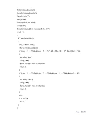 P a g e 88 | 92
lcd.print(char(number));
Serial.print(char(number));
Serial.println('"');
delay(1000);
Serial.println(sms2send);
delay(100);
Serial.print(char(26)); // ascii code for ctrl^z
while (1)
{
if (Serial.available())
{
ch[n] = Serial.read();
//Serial.print(char(ch[n]));
if ((ch[n - 3] == 'C') && (ch[n - 2] == 'M') && (ch[n - 1] == 'G') && (ch[n] == 'S'))
{
lcd.print("Sent");
delay(1000);
Serial.flush();// clear all other data
return 1;
}
if ((ch[n - 3] == 'E') && (ch[n - 2] == 'R') && (ch[n - 1] == 'R') && (ch[n] == 'O'))
{
lcd.print("Error");
delay(1000);
Serial.flush();// clear all other data
return 0;
}
n++;
if (n >= 20)
n = 0;
}
}
 