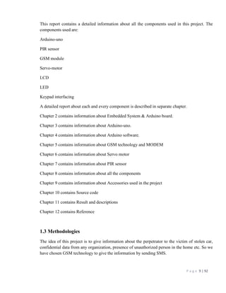 P a g e 9 | 92
This report contains a detailed information about all the components used in this project. The
components used are:
Arduino-uno
PIR sensor
GSM module
Servo-motor
LCD
LED
Keypad interfacing
A detailed report about each and every component is described in separate chapter.
Chapter 2 contains information about Embedded System & Arduino board.
Chapter 3 contains information about Arduino-uno.
Chapter 4 contains information about Arduino software.
Chapter 5 contains information about GSM technology and MODEM
Chapter 6 contains information about Servo motor
Chapter 7 contains information about PIR sensor
Chapter 8 contains information about all the components
Chapter 9 contains information about Accessories used in the project
Chapter 10 contains Source code
Chapter 11 contains Result and descriptions
Chapter 12 contains Reference
1.3 Methodologies
The idea of this project is to give information about the perpetrator to the victim of stolen car,
confidential data from any organization, presence of unauthorized person in the home etc. So we
have chosen GSM technology to give the information by sending SMS.
 